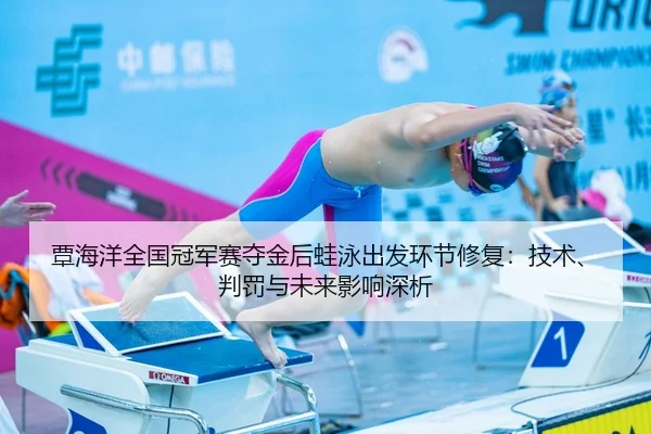 覃海洋全国冠军赛夺金后蛙泳出发环节修复：技术、判罚与未来影响深析